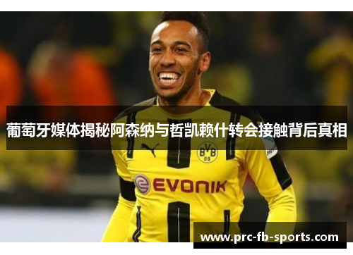 葡萄牙媒体揭秘阿森纳与哲凯赖什转会接触背后真相